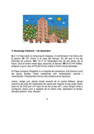 1r diumenge d'Advent, 1 de desembre
Is 2,1-5 Cap nació no empunyarà l'espasa, ni s'entrenaran mai més a fer
la guerra. Sl 121 Anem a la casa del Senyor. És allí que hi ha els
tribunals de justícia. Rm 13,11-14 Despullem-nos de les obres de la
fosca. Que el vostre vestit sigui Jesucrist, el Senyor. Mt 24,37-44 Vetlleu,
estigueu a punt, que el Fill de l'home vindrà a l'hora menys pensada.
El Papa compara l'Església a un hospital de campanya. Cal d'antuvi curar
les greus ferides. Dues medecines són necessàries: justícia i
misericòrdia. Precisament l'arma més feridora és la injustícia.
Jesús, metge just, planta tenda revestit de la nostra feblesa. Ignasi
examina de prop els vestiments de Jesús per inspirar el seu propi vestit.
Què ha fet Crist per mi? Què he de fer jo per ell?. L'any litúrgic invita a
configurar Jesús com a registre de la nostra vida. Apressem el temps.
Sempre advent. Vine, Senyor!
4

 