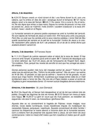 dilluns, 2 de desembre
Is 4,2-6 El Senyor crearà un núvol durant el dia i una flama durant la nit, com una
cabana, que fa ombra en dies de calor i aixopluga durant el temporal. Sl 121 Quina
alegria: anem a la casa del Senyor. Mt 8,5-11 Diu Jesús: Vinc a curar-lo. Diu el centurió: No sóc digne que entreu a casa meva. Digueu-ho només de paraula i el meu criat
es posarà bo. Jesús se n'admirà: molts d'orient i occident s'asseuran a la taula d'Abraham, Isaac i Jacob en el Regne.
La humanitat sencera en persona podria expressar-se amb la humilitat del centurió.
No som dignes de l'entrada de Jesús al nostre món. N'hi havia prou amb una paraula.
Però Déu va voler que fos sentida amb la seva màxima calidesa. L'amor fidel de Déu
quedà cauteritzat per sempre en la pell de la humanitat: l'ombra de Jesús a la creu.
No necessitem altra cabana de llum i de protecció. És el do de la veritat divina que
acabarà atraient i sanant tot.
dimarts, 3 de desembre - St Francesc Xavier
Is 11,1-10 L'Esperit de justícia reposarà sobre el rebrot de la soca de Jessé. El llop
conviurà amb l'anyell, la pantera jaurà amb el cabrit. Sl 71 Salvarà els desvalguts que
no tenen defensor. Lc 10,21-24 Jesús, ple de l'entusiasme de l'Esperit Sant, digué:
"Us enalteixo, Pare, perquè heu revelat als senzills tot això que heu amagat als savis i
als entesos.
Quines persones queden més lluny del missatge central de Jesús? "Tothom ha de
saber que és estimat per Déu. Tothom ha de poder estimar". Déu és amor i qui estima
és fill de Déu. El pecador no sap què és estimar i, havent-ne fet de grosses, no pot
creure que ningú l'estimi. Similarment, la pobresa que rosega tantes vides és un medi
terriblement opac a l'amor de Déu. Dia rere dia el Papa insisteix a posar al centre de
l'Església la gent necessitada d'amor. El moment actual d'església demana testimonis.
dimecres, 4 de desembre - St. Joan Damascè
Is 25,6-10a Aquell dia, el Senyor farà desaparèixer el vel de dol que cobreix tots els
pobles. Eixugarà les llàgrimes de tots els homes. Sl 22 El Senyor em mena al repòs
vora l'aigua. Mt 15,29-37 La gent en veure que els muts parlaven, es restablien els
esguerrats i els cecs hi veien, es meravellava i glorificava Déu.
Aquests dies es viu constantment la tragèdia de Filipines: noves imatges, nous
drames, noves dades numèriques, noves impotències d'ajuda. Es multipliquen les
necessitats físiques, psíquiques i espirituals. Aquesta concentració de dolor familiar i
nacional ha d'esperonar la nostra atenció a l'enorme dolor de la humanitat sencera.
Com a cristians hem de presentar tots aquests ferits a Jesús, tal com feren els seus
contemporanis i rebre la missió d'ell mateix que fem nosaltres el mateix que ell: acollir
i sanar.
5

 