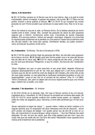 dijous, 5 de desembre
Is 26,1-6 Confieu sempre en el Senyor que és la roca eterna. Ajau a la pols la ciutat
inaccessible, tothom la trepitja, hi passen els pobres i els humils. Sl 117 Obriu-me les
portes; entraré a donar gràcies al Senyor. Mt 7,21.24-27 El qui compleix les meves
paraules és com l'home prudent que construeix la casa sobre roca. Res no la fa caure.
Se'ns ha indicat la roca de la vida, la Paraula divina. És la bellesa absoluta de l'amor
solidari amb el dolor. Caritat. Déu. Complir les paraules de Jesús és obrir passeres
segures per a tothom. Construcció sobre roca. L'eucaristia és escola d'aquesta
bellesa. S'hi convoca tothom i tothom és saludat i reconegut. S'aporta a la comunitat
la inquietud pels problemes de la perifèria on s'ha estat en missió tota la setmana amb
els ulls ben oberts i les mans ben actives. S'embenen ferides, es cuiden ancians i
nens, és lluita per la justícia i el bé comú.
dv, 6 desembre - St Nicolau Dia de la Constitució (1978)
Is 29,17-24 Els sords sentiran llegir les paraules del llibre, els ulls dels cecs passaran
de la fosca a la llum. Sl 26 Desitjo amb tota l'ànima poder viure a la casa del Senyor
tots els dies de la meva vida. Mt 9,27-31 Jesús preguntà als dos cecs: ¿Creieu que
puc fer això que demaneu? Responen: sí que ho creiem. Els tocà els ulls i recobraren
la vista.
"Quan l'Església veu que un país assumeix el seu propi destí, després d'haver-se
preparat assenyadament,no pot fer res més que alegrar-se'n a tall d'una promoció
humana que és del tot conforme amb els designis del Creador.¿No entra dins el pla
diví que cada societat, un cop adquirida la maduresa necessària accedeixi un dia a la
responsabilitat i ocupi el seu lloc en el concert de les nacions" (Pau VI 1-3-1968).
Tenim Constitució, cert, però no depèn del vot d'una majoria externa que una minoria
sigui i reclami ser un poble, una nació.
dissabte, 7 de desembre - St. Ambrós
Is 30,19-21.23-26 Ja no ploraràs més. Així que el Senyor sentirà el teu crit d'auxili,
s'apiadarà de tu i t'escoltarà. Sl 146 El Senyor té comptats els nombres dels estels. Mt
9,35-10,1.6-8 En veure aquella multitud com ovelles sense pastor, se n'apiadà. "La
collita és molta; els segadors, pocs. Demaneu a l'amo dels sembrats que n'hi faci anar
més".
Xavier reproduïa el sospir de Jesús: "... quants milers i milers es farien cristians si hi
hagués operaris que no cerquessin els seus interessos sinó els de Jesucrist... sovint
se'm cansen els braços de batejar i em quedo sense veu de tant dir el crec en un
Déu, els manaments en la seva llengua i altres oracions...". Avui les Filipines han estat
abatudes. És cert, tal com diu Jesús, que Déu crida cadascú pel seu nom i que ens
cuida més que els ocells del cel i les flors del camp? Necessitem tocar aquesta bona
notícia amb el testimoni de la solidaritat.
6

 
