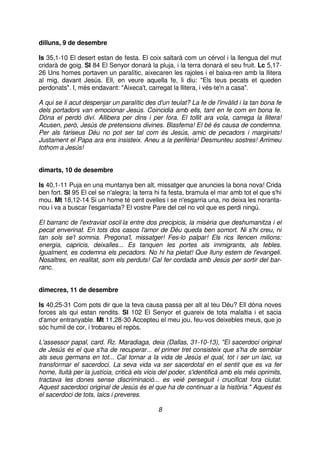 dilluns, 9 de desembre
Is 35,1-10 El desert estan de festa. El coix saltarà com un cérvol i la llengua del mut
cridarà de goig. Sl 84 El Senyor donarà la pluja, i la terra donarà el seu fruit. Lc 5,1726 Uns homes portaven un paralític, aixecaren les rajoles i el baixa-ren amb la llitera
al mig, davant Jesús. Ell, en veure aquella fe, li diu: "Els teus pecats et queden
perdonats". I, més endavant: "Aixeca't, carregat la llitera, i vés-te'n a casa".
A qui se li acut despenjar un paralític des d'un teulat? La fe de l'invàlid i la tan bona fe
dels portadors van emocionar Jesús. Coincidia amb ells, tant en fe com en bona fe.
Dóna el perdó diví. Allibera per dins i per fora. El tollit ara vola, carrega la llitera!
Acusen, però, Jesús de pretensions divines. Blasfema! El bé és causa de condemna.
Per als fariseus Déu no pot ser tal com és Jesús, amic de pecadors i marginats!
Justament el Papa ara ens insisteix. Aneu a la perifèria! Desmunteu sostres! Arrimeu
tothom a Jesús!
dimarts, 10 de desembre
Is 40,1-11 Puja en una muntanya ben alt, missatger que anuncies la bona nova! Crida
ben fort. Sl 95 El cel se n'alegra; la terra hi fa festa, bramula el mar amb tot el que s'hi
mou. Mt 18,12-14 Si un home té cent ovelles i se n'esgarria una, no deixa les norantanou i va a buscar l'esgarriada? El vostre Pare del cel no vol que es perdi ningú.
El barranc de l'extraviat oscil⋅la entre dos precipicis, la misèria que deshumanitza i el
pecat enverinat. En tots dos casos l'amor de Déu queda ben somort. Ni s'hi creu, ni
tan sols se'l somnia. Pregona'l, missatger! Fes-lo palpar! Els rics llencen milions:
energia, capricis, deixalles... Es tanquen les portes als immigrants, als febles.
Igualment, es codemna els pecadors. No hi ha pietat! Que lluny estem de l'evangeli.
Nosaltres, en realitat, som els perduts! Cal fer cordada amb Jesús per sortir del barranc.
dimecres, 11 de desembre
Is 40,25-31 Com pots dir que la teva causa passa per alt al teu Déu? Ell dóna noves
forces als qui estan rendits. Sl 102 El Senyor et guareix de tota malaltia i et sacia
d'amor entranyable. Mt 11,28-30 Accepteu el meu jou, feu-vos deixebles meus, que jo
sóc humil de cor, i trobareu el repòs.
L'assessor papal, card. Rz. Maradiaga, deia (Dallas, 31-10-13), "El sacerdoci original
de Jesús és el que s'ha de recuperar... el primer tret consisteix que s'ha de semblar
als seus germans en tot... Cal tornar a la vida de Jesús el qual, tot i ser un laic, va
transformar el sacerdoci. La seva vida va ser sacerdotal en el sentit que es va fer
home, lluità per la justícia, criticà els vicis del poder, s'identificà amb els més oprimits,
tractava les dones sense discriminació... es veié perseguit i crucificat fora ciutat.
Aquest sacerdoci original de Jesús és el que ha de continuar a la història." Aquest és
el sacerdoci de tots, laics i preveres.
8

 