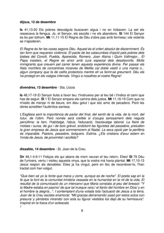 dijous, 12 de desembre
Is 41,13-20 Els pobres desvalguts buscaven aigua i no en trobaven. La set els
ressecava la llengua. Jo, el Senyor, els escolto i no els abandono. Sl 144 El Senyor
és bo per tothom. Mt 11,11-15 El Regne de Déu s'obre pas amb fermesa i els violents
se n'apoderen.
El Regne és fer les coses segons Déu. Aquest és el criteri absolut de discerniment. És
tan ferm que requereix violència. El pacte de les catacumbes d'opció pels pobres dels
bisbes del Concili, Puebla, Aparecida, Romero, Joan Alsina i Quim Vallmajor... El
Papa insisteix, el Regne és amor amb cura especial dels desafavorits. Molts
immigrants que creuem pel carrer tenen aquesta experiència divina. Per passar els
filats mortífers de concertines incisives de Melilla cal doble vestit o una manta o...
algun company que fa de catifa protectora mentre ell va ferint-se greument. Déu els
ha protegit en els viatges infernals. Vingui a nosaltres el vostre Regne!
divendres, 13 desembre - Sta. Llúcia
Is 48,17-19 El Senyor lluita a favor teu: t'instrueixo per al teu bé i t'indico el camí que
has de seguir. Sl 1 El Senyor empara els camins dels justos. Mt 11,16-19 Com que no
m'estic de menjar ni de beure, em dieu golut i que sóc amic de pecadors. Però les
obres acrediten l'autèntica saviesa.
L'Església sent la importància de parlar del final, del sentit de la vida, de la mort, del
futur, de l'últim. Però només serà creïble si s'ocupa seriosament dels neguits
penúltims: la fam, l'habitatge, l'abús, l'educació, l'esclavatge laboral. La flaire de
molses i suros, de gui i de boix grèvol, endolcint les figuretes del pessebre, preludien
la gran empresa de Jesús que commemorem al Nadal. La seva opció per la perifèria
és imparable. Pastors, pessebre, bolquers. Estima. ¿Els cristians d'avui estem en
l'onda de Jesús, de proximitat i acollida?
dissabte, 14 desembre - St. Joan de la Creu
Sir 48,1-4.9-11 Feliços els qui abans de morir veuran el teu retorn, Elies! Sl 79 Déu
de l'univers, veniu i visiteu aquesta vinya, que la vostra mà havia plantat. Mt 17,10-13
Jesús respon als deixebles: Elies ja ha vingut, però en lloc de reconèixer-lo, l'han
tractat com han volgut.
"Que bien sé yo la fonte que mana y corre, aunque es de noche". El poeta sap en la
fe que la font és la comunitat trinitària vessada en la humanitat en la nit de la vida. El
resultat de la comunicació és un intercanvi que Maria constata al peu del bressol: "Y
la Madre estaba en pasmo/ de que tal trueque veía:/ el llanto del hombre en Dios/ y en
el hombre la alegría...". I contemplant d'una volada tota l'actuació de Jesús a la terra,
Joan de la Creu esclata enamorat: "Mil gracias derramando/ pasó por estos sotos con
presura/ y yéndolos mirando/ con sola su figura/ vestidos los dejó de su hermosura".
Inspirat en la fosca d'un sotescala
!
9

 