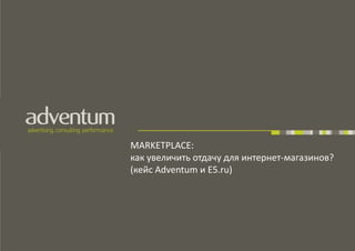 MARKETPLACE:
как увеличить отдачу для интернет-магазинов?
(кейс Adventum и E5.ru)
 