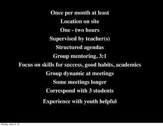 Once per month at least
Location on site
One - two hours
Supervised by teacher(s)
Structured agendas
Group mentoring, 3:1
Focus on skills for success, good habits, academics
Group dynamic at meetings
Some meetings longer
Correspond with 3 students
Experience with youth helpful
Monday, June 10, 13
 