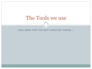 A N D H O W N O T T O G E T U S E D B Y T H E M … .
The Tools we use
 