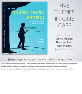 @regardingjohn • litts@wisc.edu • chris.l.holden@gmail.com
Seann Dikkers,
Chris Holden,
Breanne Litts,
John Martin,
James Mathews
FIVE
THEMES
IN ONE
CASE
1Friday, May 3, 13
I’m John, Breanne and Chris are with me here. I’m from UW-Madison, and research mobile-
enhanced, and situated, learning in higher education.
Chris is an Assistant Professor at the University of New Mexico, and probably the #1 place-
based game designer in the world.
Breanne is an awesomely brilliant doctoral student at UW-Madison, and she’s going to rush
out of here to present at the Hilton right after.
 