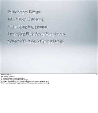 Encouraging Engagement
Participatory Design
Leveraging Place-Based Experiences
SystemicThinking & Cyclical Design
Information Gathering
13Friday, May 3, 13
five themes emerge:
1) use participatory design strategies;
2) encourage engagement through design;
3) employ mobile media as a tool for just-in-time information gathering; and
4) leverage place-based experiences to 5) foster complex systemic thinking.
 
