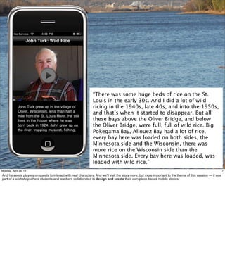 17
“There was some huge beds of rice on the St.
Louis in the early 30s. And I did a lot of wild
ricing in the 1940s, late 40s, and into the 1950s,
and that’s when it started to disappear. But all
these bays above the Oliver Bridge, and below
the Oliver Bridge, were full, full of wild rice. Big
Pokegama Bay, Allouez Bay had a lot of rice,
every bay here was loaded on both sides, the
Minnesota side and the Wisconsin, there was
more rice on the Wisconsin side than the
Minnesota side. Every bay here was loaded, was
loaded with wild rice.”
17Friday, May 3, 13
And he sends players on quests to interact with real characters. And we’ll visit the story more,
but more important to the theme of this session — it was part of a workshop where students
and teachers collaborated to design and create their own place-based mobile stories.
 