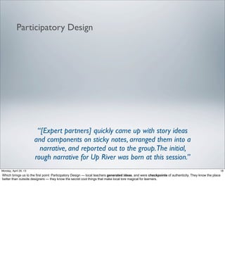 Participatory Design
“[Expert partners] quickly came up with story ideas
and components on sticky notes, arranged them into a
narrative, and reported out to the group.The initial,
rough narrative for Up River was born at this session.”
18Friday, May 3, 13
Which brings us to the first point: Participatory Design — local teachers generated ideas, and
were checkpoints of authenticity. They know the place better than outside designers — they
know the secret cool things that make local lore magical for learners.
 