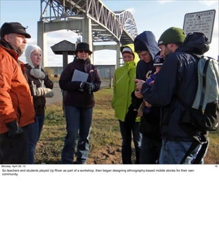 19
19Friday, May 3, 13
So teachers and students played Up River as part of a workshop, then began designing
ethnography-based mobile stories for their own community.
 