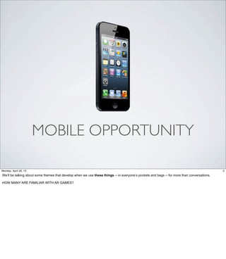 MOBILE OPPORTUNITY
2Friday, May 3, 13
We’ll be talking about some themes that develop when we use these things -- in everyone’s
pockets and bags -- for more than conversations.
HOW MANY ARE FAMILIAR WITH AR GAMES?
 