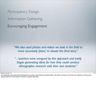 Encouraging Engagement
Participatory Design
“We also used photos and videos we took in the ﬁeld to
more accurately ‘place,’ or situate the ﬁnal story.”
“... teachers were intrigued by this approach and easily
began generating ideas for how they could conduct
ethnographic research with their own students.”
Information Gathering
23Friday, May 3, 13
but remember, they were also thinking about how they could make the activity better, and make
a similar one for their own students. So they were paying attention to the balance of active vs
passive learning
 