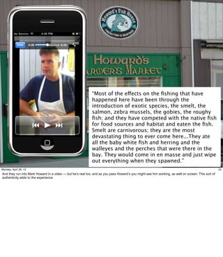 25
“Most of the effects on the ﬁshing that have
happened here have been through the
introduction of exotic species, the smelt, the
salmon, zebra mussels, the gobies, the roughy
ﬁsh; and they have competed with the native ﬁsh
for food sources and habitat and eaten the ﬁsh.
Smelt are carnivorous; they are the most
devastating thing to ever come here...They ate
all the baby white ﬁsh and herring and the
walleyes and the perches that were there in the
bay. They would come in en masse and just wipe
out everything when they spawned.”
25Friday, May 3, 13
And they run into Mark Howard in a video — but he’s real too, and as you pass Howard’s you
might see him working, as well on screen. This sort of authenticity adds to the experience.
 