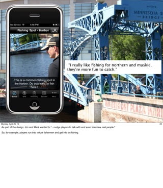 26
“I really like ﬁshing for northern and muskie,
they’re more fun to catch.”
26Friday, May 3, 13
As part of the design, Jim and Mark wanted to “...nudge players to talk with and even interview
real people.”
So, for example, players run into virtual fishermen and get info on fishing
 