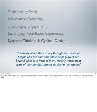 Participatory Design
Leveraging Place-Based Experiences
Systemic Thinking & Cyclical Design
“Learning about the estuary through the stories of
people who live and work there helps players ‘see
beyond’ what is in front of them, making transparent
some of the complex systems at play in the estuary.”
Encouraging Engagement
Information Gathering
32Friday, May 3, 13
They take this active learning experience about how these complex cultural and ecological
systems interact with each other, and it goes home with them.
 