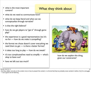 • what is the most important
content?
• what do we need to communicate here?
• what do we keep literal and what can we
conceptualize through narrative?
• is that the right balance?
• how do we get players to “get it” through game
play?
• the experience is a good representation, but it’s
no fun — how do we make it compelling?
• the format we chose doesn’t cover everything we
need them to get — is there a better format?
• it takes too long to play — how do we tweak?
• it’s too complicated/we need to simplify — what’s
okay to leave out?
• have we left out too much?
What they think about
how do we explain this thing,
given our constraints?
34Friday, May 3, 13
And they reflect, not only on the content, but on how to present the content, in a format that
they’ve probably never worked in before. And it’s a struggle — but a good one for learning.
 