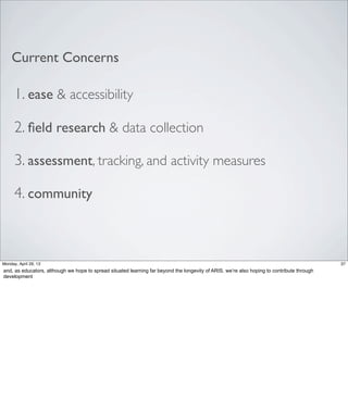 1. ease & accessibility
2. ﬁeld research & data collection
3. assessment, tracking, and activity measures
4. community
Current Concerns
37Friday, May 3, 13
and, as educators, although we hope to spread situated learning far beyond the longevity of
ARIS, we’re also hoping to contribute through development
 
