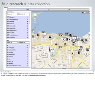 ﬁeld research & data collection
39Friday, May 3, 13
To support Field Research and Assessment, we’re improving the Notebook and a visualization
tool (Web Notebook) that lets users reflect on notes with others, sort and filter by tags, etc.
This also increases assessment ability.
 