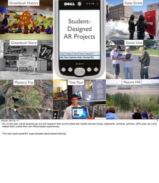 Seven AR
Design Projects
Mystery Trip Nature Hill
Greenbush History
Greenbush Story
Tree Tour
State Street
Game Unit
Student-
Designed
AR Projects
4Friday, May 3, 13
So, on the side, we let students go out and research their communities with mobile devices
(maps, clipboards, cameras, iphones, GPS units, etc.) and helped them create their own
Place-based experiences.
This was super-powerful, super-situated place-based learning.
 