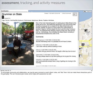 assessment, tracking, and activity measures
40Friday, May 3, 13
To encourage community and collaboration, we now let users comment on each others’ notes,
and “like” them. And can make these interactions part of the gameplay. This can introduce
peer review, which helps with assessment as well.
 