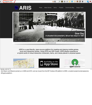 5
5Friday, May 3, 13
And Seann and Breanne joined us in 2009 and 2010, and we moved from the MIT Outdoor AR
platform to ARIS, a student project-turned-awesome-AR-game-platform.
 