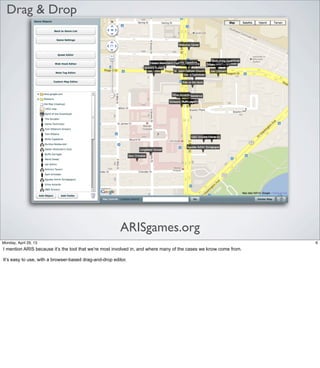Drag & Drop
ARISgames.org
6Friday, May 3, 13
I mention ARIS because it’s the tool that we’re most involved in, and where many of the cases
we know come from.
It’s easy to use, with a browser-based drag-and-drop editor.
 