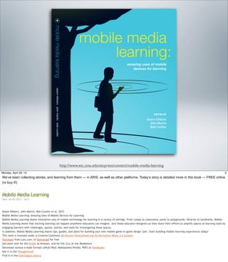 http://www.etc.cmu.edu/etcpress/content/mobile-media-learning
9Friday, May 3, 13
We’ve been collecting stories, and learning from them — in ARIS, as well as other platforms.
Today’s story is detailed more in this book — FREE online (or buy it!)
Mobile Media Learning
Wed, 06/06/2012 - 18:51
Seann Dikkers, John Martin, Bob Coulter et al. 2012
Mobile Media Learning: Amazing Uses of Mobile Devices for Learning
Mobile Media Learning shares innovative uses of mobile technology for learning in a variety of settings. From camps to classrooms, parks to playgrounds, libraries to landmarks, Mobile
Media Learning shows that exciting learning can happen anywhere educators can imagine. Join these educator/designers as they share their efforts to amplify spaces as learning tools by
engaging learners with challenges, quests, stories, and tools for investigating those spaces.
In addition, Mobile Media Learning shares tips, guides, and plans for building your own mobile game or game design 'jam'. Start building mobile learning experiences today!
This work is licensed under a Creative Commons Attribution-NonCommercial-No Derivative Works 2.5 License
Purchase from Lulu.com, or Download for free
Get plain text for the Kindle at Amazon, and for the iPad at the iBookstore
Download various e-book formats (ePub/iPad, Mobipocket/Kindle, PDF) at Feedbooks
See it in the Thoughtmesh
Find it in the ACM Digital Library
 