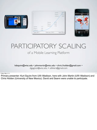 PARTICIPATORY SCALING
of a Mobile Learning Platform
kdsquire@wisc.edu • johnmartin@wisc.edu • chris.l.holden@gmail.com •
djgagnon@wisc.edu • sdikkers@gmail.com
1Monday, April 29, 13
I’m Kurt Squire from UW–Madison, and here with colleagues John Martin (UW–Madison) and Chris Holden (University of New Mexico). David and
Seann were unable to join us today.
 