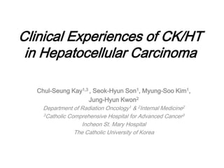 Clinical Experiences of CK/HT
in Hepatocellular Carcinoma
Chul-Seung Kay1,3 , Seok-Hyun Son1, Myung-Soo Kim1,
Jung-Hyun Kwon2
Department of Radiation Oncology1 & 2Internal Medicine2
3Catholic Comprehensive Hospital for Advanced Cancer3
Incheon St. Mary Hospital
The Catholic University of Korea
 