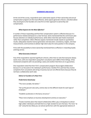 14
COMMENTS AND ADVICE
At the end of the survey, respondents were asked what aspects of their ownership and annual
compensation program are the most effective, what aspects generate criticism, and what advice
they would give to the founders of a new firm on their approach to ownership and
compensation.
What Aspects Are the Most Effective?
A number of those responding said that their compensation system is effective because it is
performance-related and based on a clear formula. Some mentioned that the commission plan
focuses attention on individual performance, while others that their plan fosters teamwork
rather than competition. Other effective aspects mentioned include: based on quantitative
results; adequately rewards revenue generation and execution; consistency, targets, and clear
measurements; and incentives to deliver high client value for every position in the company.
Firms with the possibility to share ownership mentioned that as effective in rewarding loyalty
and long service.
What Generates Criticism?
Few of the respondents reported significant criticism, other than to note that everyone always
wants more, with one respondent saying their consultants want 100% of their billings. A few
mentioned complaints with not providing a salary and another that there are no guarantees.
One respondent noted that their firm’s compensation program discouraged collaboration
because it is so focused on the individual’s performance. Another firm said that they receive
complaints from consultants who bring in business but are not offered shares because they do
not have a collaborative work style.
Advice to Founders of a New Firm:
Performance-based pay:
“The more variable, the better.”
“Set up the ground rules early, and be clear on the different levels for each type of
employee.”
“Establish accelerators in the bonus structure.”
“Place more emphasis on business development and less on execution.”
“Create incentive plans that reward collaborative effort, pay a strong base to attract
high caliber individuals and hold them to a high standard to earn the base. The more "at
risk" comp the less likely you can attract performers with the appropriate balance of
 