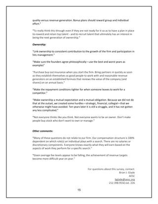 15
quality versus revenue generation. Bonus plans should reward group and individual
effort.”
“To really think this through even if they are not ready for it so as to have a plan in place
to reward and retain top talent - and to recruit talent that ultimately has an interest in
being the next generation of ownership.”
Ownership:
“Link ownership to consistent contribution to the growth of the firm and participation in
hits management.”
“Make sure the founders agree philosophically—use the best and worst years as
examples”
“Purchase buy out insurance when you start the firm. Bring partners in quickly as soon
as they establish themselves as good people to work with and reasonable revenue
generators on an established formula that reviews the value of the company (and
shares) on an annual basis.”
“Make the repayment conditions tighter for when someone leaves to work for a
competitor.”
“Make ownership a mutual expectation and a mutual obligation. Because we did not do
that at the outset, we created some hurdles—strategic, financial, collegial—that we
otherwise might have avoided. Ten years later it is still a struggle, and it has not gotten
any less complicated.”
“Not everyone thinks like you think. Not everyone wants to be an owner. Don't make
people buy stock who don't want to own or manage.”
Other comments:
“Many of these questions do not relate to our firm. Our compensation structure is 100%
dependent on which role(s) an individual plays with a search. There are no salaries or
discretionary components. Everyone knows exactly what they will earn based on the
aspects of work they perform for a specific search.”
“Given average fee levels appear to be falling, the achievement of revenue targets
become more difficult year on year.”
For questions about this survey, contact:
Brian J. Glade
AESC
bglade@aesc.org
212.398.9556 ext. 226
 