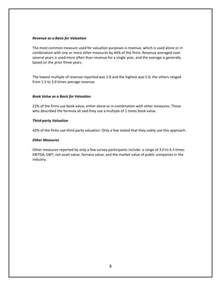 8
Revenue as a Basis for Valuation
The most common measure used for valuation purposes is revenue, which is used alone or in
combination with one or more other measures by 44% of the firms. Revenue averaged over
several years is used more often than revenue for a single year, and the average is generally
based on the prior three years.
The lowest multiple of revenue reported was 1.0 and the highest was 5.0; the others ranged
from 1.5 to 3.0 times average revenue.
Book Value as a Basis for Valuation
22% of the firms use book value, either alone or in combination with other measures. Those
who described the formula all said they use a multiple of 1 times book value.
Third-party Valuation
42% of the firms use third-party valuation. Only a few stated that they solely use this approach.
Other Measures
Other measures reported by only a few survey participants include: a range of 3.0 to 6.5 times
EBITDA; EBIT; net asset value; fairness value; and the market value of public companies in the
industry.
 
