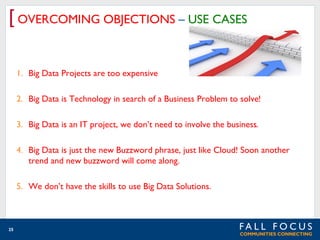 [ OVERCOMING OBJECTIONS – USE CASES
1. Big Data Projects are too expensive
2. Big Data is Technology in search of a Business Problem to solve!
3. Big Data is an IT project, we don’t need to involve the business.
4. Big Data is just the new Buzzword phrase, just like Cloud! Soon another
trend and new buzzword will come along.
5. We don’t have the skills to use Big Data Solutions.

25

 
