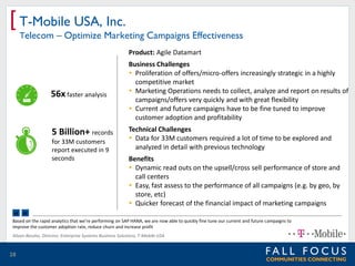 [ T-Mobile USA, Inc.

Telecom – Optimize Marketing Campaigns Effectiveness
Product: Agile Datamart

56x faster analysis

5 Billion+ records
for 33M customers
report executed in 9
seconds

Business Challenges
 Proliferation of offers/micro-offers increasingly strategic in a highly
competitive market
 Marketing Operations needs to collect, analyze and report on results of
campaigns/offers very quickly and with great flexibility
 Current and future campaigns have to be fine tuned to improve
customer adoption and profitability
Technical Challenges
 Data for 33M customers required a lot of time to be explored and
analyzed in detail with previous technology

Benefits
 Dynamic read outs on the upsell/cross sell performance of store and
call centers
 Easy, fast assess to the performance of all campaigns (e.g. by geo, by
store, etc)
 Quicker forecast of the financial impact of marketing campaigns

“ ”

Based on the rapid analytics that we’re performing on SAP HANA, we are now able to quickly fine tune our current and future campaigns to
improve the customer adoption rate, reduce churn and increase profit
Alison Bessho, Director, Enterprise Systems Business Solutions, T-Mobile USA

28

 