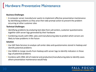 [ Hardware Preventative Maintenance
Business Challenges
 A computer server manufacturer wants to implement effective preventative maintenance
by identifying problems as they arise then take prompt action to prevent the problem
occurring at other customer sites
Technical Challenges
 Identifying problems by analyzing text data from call centers, customer questionnaires
together with server logs generated by their hardware
 Combining results with CRM, sales and manufacturing data to predict which servers are
likely to have problems in the future
Solution
 Use SAP Data Services to analyze call center data and questionnaires stored in Hadoop and
identify potential problems
 Use HANA to merge results from Hadoop with server logs to identify indicators in those
logs of potential problems
 Combine with CRM, bill of material and production/manufacturing data to identify cases
where preventative maintenance would help

30

 