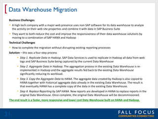 [ Data Warehouse Migration
Business Challenges
 A high tech company with a major web presence uses non-SAP software for its data warehouse to analyze
the activity on their web site properties and combine it with data in SAP Business Suite
 They want to both reduce the cost and improve the responsiveness of their data warehouse solutions by
moving to a combination of SAP HANA and Hadoop

Technical Challenges
 How to complete the migration without disrupting existing reporting processes
Solution – this was a four step process

 Step 1. Replicate Data in Hadoop. SAP Data Services is used to replicate in Hadoop all data from web
logs and SAP Business Suite being captured by the current Data Warehouse
 Step 2. Aggregate Data in Hadoop. The aggregation process in the existing Data Warehouse is reimplemented in Hadoop and the aggregate results fed back to the existing Data Warehouse
significantly reducing its workload.
 Step 3. Copy the Aggregate Data to HANA. The aggregate data created by Hadoop is also copied to
HANA together with historical aggregate data already in the existing Data Warehouse. The result is
that eventually HANA has a complete copy of the data in the existing Data Warehouse.
 Step 4. Replace Reporting by SAP HANA. New reports are developed in HANA to replace reports in the
original Data Warehouse. Once complete, the original Data Warehouse will be decommissioned.
The end result is a faster, more responsive and lower cost Data Warehouse built on HANA and Hadoop.

31

 