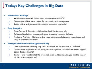 [ Todays Key Challenges in Big Data




Data Analytics
1.
Data Capture & Retention – What data should be kept and why
2.
Behavioral Analytics – Understanding and leveraging customer behavior
3.
Predictive Analytics – Using new data types (sentiment, clickstream, video, image and
text) to predict future events



9

Information Strategy
1.
Which investments will deliver most business value and ROI?
2.
Governance – New expectations for data quality and management
3.
Talent – How will you assemble the right teams and align skills?

Enterprise Information Management (EIM)
1.
User expectations – Making “Big Data” accessible for the end user in “real-time”
2.
Costs – How to provide access to big data in a rapid and cost-effective way to support
better decision-making?
3.
Tools – Have you identified the processes, tools and technologies you need to support
big data in your enterprise?

 