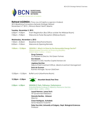 BCN 2013 Strategic Retreat Overview

Retreat AGENDA (*Times may shift slightly as agenda is finalized)
2013 Biorefining Conversions Network Strategic Retreat
November 5-7, 2013 | Rimrock Resort, Banff, Alberta
Tuesday, November 5, 2013
6.00pm – 9.00pm
Event Registration (Box Office outside the Wildrose Room)
7.00pm – 9.00pm
Welcome & Poster Reception (Wildrose Room)
Wednesday, November 6, 2013
7.30am – 8.30am
Breakfast (Hawthorne Room)
8.30am – 9.00am
Welcome & Opening Remarks
9.00am – 12.00pm

SESSION 1: What’s In Store for the Renewable Energy Sector?
Global Market Dynamics & Financing Realities
ENERGY BREAK 10.00am – 10.30am

Doug Cameron
Co-President & Director, First Green Partners
Don Roberts
President & CEO, Nawitka Capital Advisors Ltd
Jagdeep Bachher
Deputy Chief Investment Officer, Alberta Investment Management
Doris de Guzman
Business Manager, Tecnon OrbiChem

12.00pm – 12.30pm
12.30pm – 3.30pm
3.30pm – 6.00pm

Buffet Lunch (Hawthorne Room)

Mountain Break/Free Time
SESSION 2: Parts, Pathways, Performance:
Industrial Biotechnology in Alberta's Resource Sectors
ENERGY BREAK 4.30PM – 5.00PM

Laurel Harmon, Lanza Tech
VP Government Relations
Gerardo Benitez, Intrexon
Director
Cesar Rodriguez, Autodesk
Senior Research Scientist
Peter Facchini, University of Calgary, Dept. Biological Sciences
Professor

 