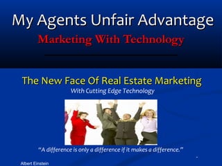 My Agents Unfair Advantage
          Marketing With Technology


 The New Face Of Real Estate Marketing
                       With Cutting Edge Technology




          “A difference is only a difference if it makes a difference.”
                   -                                                      -
 Albert Einstein
 