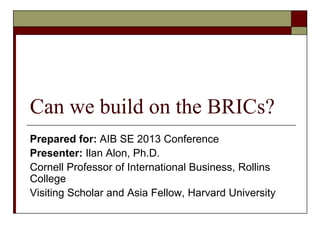 Can we build on the BRICs?
Prepared for: AIB SE 2013 Conference
Presenter: Ilan Alon, Ph.D.
Cornell Professor of International Business, Rollins
College
Visiting Scholar and Asia Fellow, Harvard University

 