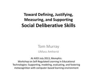 Toward Defining, Justifying,
Measuring, and Supporting
Social Deliberative Skills
Tom Murray
UMass Amherst
At AIED July 2013, Memphis:
Workshop on Self-Regulated Learning in Educational
Technologies: Supporting, modeling, evaluating, and fostering
metacognition with computer-based learning environment
 
