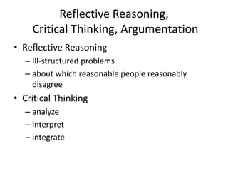 Reflective Reasoning,
Critical Thinking, Argumentation
• Reflective Reasoning
– Ill-structured problems
– about which reasonable people reasonably
disagree
• Critical Thinking
– analyze
– interpret
– integrate
 