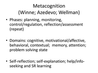 Metacognition
(Winne; Azedevo; Wellman)
• Phases: planning, monitoring,
control/regulation, reflection/assessment
(repeat)
• Domains: cognitive, motivational/affective,
behavioral, contextual; memory, attention;
problem solving state
• Self-reflection; self-explanation; help/info-
seeking and SR learning
 
