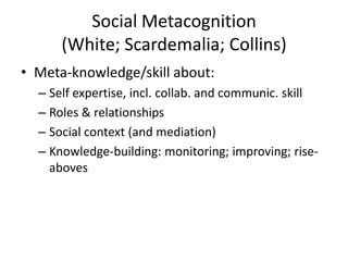 Social Metacognition
(White; Scardemalia; Collins)
• Meta-knowledge/skill about:
– Self expertise, incl. collab. and communic. skill
– Roles & relationships
– Social context (and mediation)
– Knowledge-building: monitoring; improving; rise-
aboves
 
