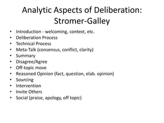 Analytic Aspects of Deliberation:
Stromer-Galley
• Introduction - welcoming, context, etc.
• Deliberation Process
• Technical Process
• Meta-Talk (consensus, conflict, clarity)
• Summary
• Disagree/Agree
• Off-topic move
• Reasoned Opinion (fact, question, elab. opinion)
• Sourcing
• Intervention
• Invite Others
• Social (praise, apology, off topic)
 