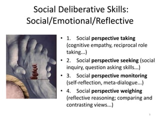 Social Deliberative Skills:
Social/Emotional/Reflective
• 1. Social perspective taking
(cognitive empathy, reciprocal role
taking...)
• 2. Social perspective seeking (social
inquiry, question asking skills...)
• 3. Social perspective monitoring
(self-reflection, meta-dialogue...)
• 4. Social perspective weighing
(reflective reasoning; comparing and
contrasting views...)
3
 