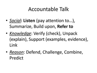 Accountable Talk
• Social: Listen (pay attention to…),
Summarize, Build upon, Refer to
• Knowledge: Verify (check), Unpack
(explain), Support (examples, evidence),
Link
• Reason: Defend, Challenge, Combine,
Predict
 