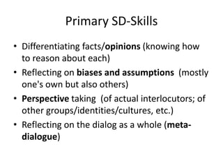 Primary SD-Skills
• Differentiating facts/opinions (knowing how
to reason about each)
• Reflecting on biases and assumptions (mostly
one's own but also others)
• Perspective taking (of actual interlocutors; of
other groups/identities/cultures, etc.)
• Reflecting on the dialog as a whole (meta-
dialogue)
 