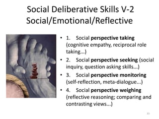 Social Deliberative Skills V-2
Social/Emotional/Reflective
• 1. Social perspective taking
(cognitive empathy, reciprocal role
taking...)
• 2. Social perspective seeking (social
inquiry, question asking skills...)
• 3. Social perspective monitoring
(self-reflection, meta-dialogue...)
• 4. Social perspective weighing
(reflective reasoning; comparing and
contrasting views...)
33
 