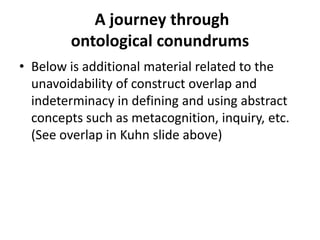 A journey through
ontological conundrums
• Below is additional material related to the
unavoidability of construct overlap and
indeterminacy in defining and using abstract
concepts such as metacognition, inquiry, etc.
(See overlap in Kuhn slide above)
 