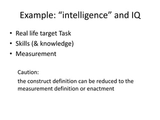 Example: “intelligence” and IQ
• Real life target Task
• Skills (& knowledge)
• Measurement
Caution:
the construct definition can be reduced to the
measurement definition or enactment
 